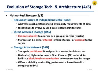 Evolution of Storage Tech. & Architecture (4/6)
• Networked Storage (2/3)
– Redundant Array of Independent Disks (RAID)
• Addresses cost, performance & availability requirements of data
• It continues to evolve & used in all storage architectures
– Direct Attached Storage (DAS)
• Connects directly to a server or a group of servers (cluster)
• Storage can be either internal (limited storage) or external to the
server
– Storage Area Network (SAN)
• Storage is partitioned & assigned to a server for data access
• Dedicated, high-performance Fiber Channel (FC) network to
facilitate block-level communication between servers & storage
• Offers scalability, availability, performance & cost benefits
compared to DAS
11-Feb-20 21 of 64
 
