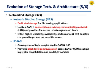 Evolution of Storage Tech. & Architecture (5/6)
• Networked Storage (3/3)
– Network Attached Storage (NAS)
• Dedicated storage for file serving applications
• Unlike a SAN, it connects to an existing communication network
(LAN) and provides file access to heterogeneous clients
• Offers higher scalability, availability, performance & cost benefits
compared to general purpose file servers
– IP-SAN
• Convergence of technologies used in SAN & NAS
• Provides block-level communication across LAN or WAN resulting
in greater consolidation and availability of data
11-Feb-20 22 of 64
 