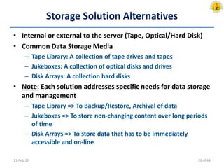 Storage Solution Alternatives
• Internal or external to the server (Tape, Optical/Hard Disk)
• Common Data Storage Media
– Tape Library: A collection of tape drives and tapes
– Jukeboxes: A collection of optical disks and drives
– Disk Arrays: A collection hard disks
• Note: Each solution addresses specific needs for data storage
and management
– Tape Library => To Backup/Restore, Archival of data
– Jukeboxes => To store non-changing content over long periods
of time
– Disk Arrays => To store data that has to be immediately
accessible and on-line
11-Feb-20 26 of 64
 