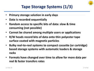 Tape Storage Systems (1/3)
• Primary storage solution in early days
• Data is recorded sequentially
• Random access to specific bits of data: slow & time
consuming (not possible)
• Cannot be shared among multiple users or applications
• R/W heads record bits of data onto thin polyester tape
surface coated with magnetic particles
• Bulky reel-to-reel systems to compact cassette (or cartridge)
based storage systems with automatic loaders & storage
racks
• Formats have changed over time to allow for more data per
reel & faster transfers rates
11-Feb-20 27 of 64
 