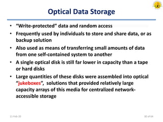 Optical Data Storage
• “Write-protected” data and random access
• Frequently used by individuals to store and share data, or as
backup solution
• Also used as means of transferring small amounts of data
from one self-contained system to another
• A single optical disk is still far lower in capacity than a tape
or hard disks
• Large quantities of these disks were assembled into optical
“jukeboxes”, solutions that provided relatively large
capacity arrays of this media for centralized network-
accessible storage
11-Feb-20 30 of 64
 