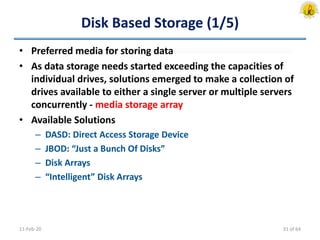 Disk Based Storage (1/5)
• Preferred media for storing data
• As data storage needs started exceeding the capacities of
individual drives, solutions emerged to make a collection of
drives available to either a single server or multiple servers
concurrently - media storage array
• Available Solutions
– DASD: Direct Access Storage Device
– JBOD: “Just a Bunch Of Disks”
– Disk Arrays
– “Intelligent” Disk Arrays
11-Feb-20 31 of 64
 