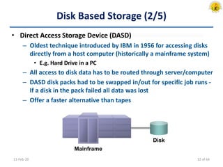 Disk Based Storage (2/5)
• Direct Access Storage Device (DASD)
– Oldest technique introduced by IBM in 1956 for accessing disks
directly from a host computer (historically a mainframe system)
• E.g. Hard Drive in a PC
– All access to disk data has to be routed through server/computer
– DASD disk packs had to be swapped in/out for specific job runs -
If a disk in the pack failed all data was lost
– Offer a faster alternative than tapes
11-Feb-20
Mainframe
Disk
32 of 64
 