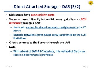 Direct Attached Storage - DAS (2/2)
• Disk arrays have connectivity ports
• Servers connect directly to the disk array typically via a SCSI
interface through a port
– Same port cannot be shared between multiple servers (vs. FC
port?)
– Distance between Server & Disk array is governed by the SCSI
limitations
• Clients connect to the Servers through the LAN
• Note:
– With advent of SAN & FC interface, this method of Disk array
access is becoming less prevalent.
11-Feb-20 37 of 64
 