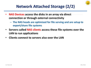 Network Attached Storage (2/2)
• NAS Devices access the disks in an array via direct
connection or through external connectivity
– The NAS heads are optimized for file serving and are setup to
export/share file systems
• Servers called NAS clients access these file systems over the
LAN to run applications
• Clients connect to servers also over the LAN
11-Feb-20 39 of 64
 