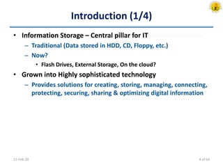Introduction (1/4)
• Information Storage – Central pillar for IT
– Traditional (Data stored in HDD, CD, Floppy, etc.)
– Now?
• Flash Drives, External Storage, On the cloud?
• Grown into Highly sophisticated technology
– Provides solutions for creating, storing, managing, connecting,
protecting, securing, sharing & optimizing digital information
11-Feb-20 4 of 64
 