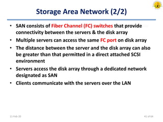 Storage Area Network (2/2)
• SAN consists of Fiber Channel (FC) switches that provide
connectivity between the servers & the disk array
• Multiple servers can access the same FC port on disk array
• The distance between the server and the disk array can also
be greater than that permitted in a direct attached SCSI
environment
• Servers access the disk array through a dedicated network
designated as SAN
• Clients communicate with the servers over the LAN
11-Feb-20 41 of 64
 