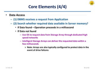 Core Elements (4/4)
• Data Access
– (1) DBMS receives a request from Application
– (2) Search whether required data available in Server memory?
• If Data found – Operation proceeds in a millisecond
• If Data not found
– Use OS to request data from Storage Array through dedicated high
speed networks
– Intelligent Storage Arrays can deliver the requested data within a
few milliseconds
» Note: Arrays are also typically configured to protect data in the
event of drive failures
11-Feb-20 46 of 64
 
