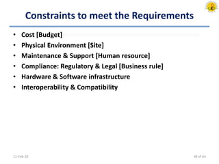 Constraints to meet the Requirements
• Cost [Budget]
• Physical Environment [Site]
• Maintenance & Support [Human resource]
• Compliance: Regulatory & Legal [Business rule]
• Hardware & Software infrastructure
• Interoperability & Compatibility
11-Feb-20 48 of 64
 