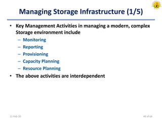 Managing Storage Infrastructure (1/5)
• Key Management Activities in managing a modern, complex
Storage environment include
– Monitoring
– Reporting
– Provisioning
– Capacity Planning
– Resource Planning
• The above activities are interdependent
11-Feb-20 49 of 64
 