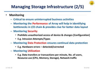 Managing Storage Infrastructure (2/5)
• Monitoring
– Critical to ensure uninterrupted business activities
– Monitoring the Performance of Array will help in identifying
bottlenecks in I/O chain & provides clue for better data layout
– Monitoring Security
• Prohibits unauthorized access of device & changes [Configuration]
• E.g. Intrusion Attempts/Types
– Monitoring Data Protection ensures continual data protection
• E.g. Hardware errors – detected/corrected
– Monitoring Utilization
• E.g. Data transfers or transactions per minute, No. of users,
Resource use (CPU, Memory, Storage), Network traffic
11-Feb-20 50 of 64
 