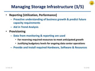 Managing Storage Infrastructure (3/5)
• Reporting [Utilization, Performance]
– Proactive understanding of business growth & predict future
capacity requirements
– Aid in Trend Analysis
• Provisioning
– Data from monitoring & reporting are used
• For reserving required resources to meet anticipated growth
• Justifying budgetary levels for ongoing data center operations
– Provide and Install required Hardware, Software & Resources
11-Feb-20 51 of 64
 