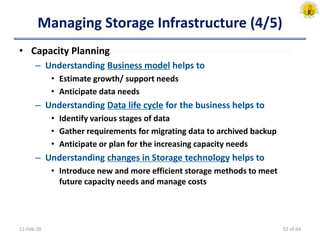 Managing Storage Infrastructure (4/5)
• Capacity Planning
– Understanding Business model helps to
• Estimate growth/ support needs
• Anticipate data needs
– Understanding Data life cycle for the business helps to
• Identify various stages of data
• Gather requirements for migrating data to archived backup
• Anticipate or plan for the increasing capacity needs
– Understanding changes in Storage technology helps to
• Introduce new and more efficient storage methods to meet
future capacity needs and manage costs
11-Feb-20 52 of 64
 
