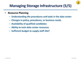 Managing Storage Infrastructure (5/5)
• Resource Planning
– Understanding the procedures and tasks in the data center
– Changes in policy, procedures, or business needs
– Availability of qualified candidates
– Ability to train data center resources
– Sufficient budget to supply staff 24x7
11-Feb-20 53 of 64
 