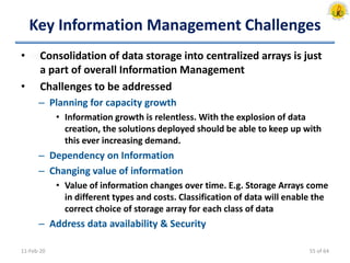 Key Information Management Challenges
• Consolidation of data storage into centralized arrays is just
a part of overall Information Management
• Challenges to be addressed
– Planning for capacity growth
• Information growth is relentless. With the explosion of data
creation, the solutions deployed should be able to keep up with
this ever increasing demand.
– Dependency on Information
– Changing value of information
• Value of information changes over time. E.g. Storage Arrays come
in different types and costs. Classification of data will enable the
correct choice of storage array for each class of data
– Address data availability & Security
11-Feb-20 55 of 64
 