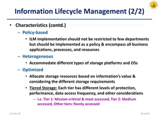 Information Lifecycle Management (2/2)
• Characteristics (contd.)
– Policy-based
• ILM implementation should not be restricted to few departments
but should be implemented as a policy & encompass all business
applications, processes, and resources
– Heterogeneous
• Accommodate different types of storage platforms and OSs
– Optimized
• Allocate storage resources based on information’s value &
considering the different storage requirements
• Tiered Storage: Each tier has different levels of protection,
performance, data access frequency, and other considerations
– i.e. Tier 1: Mission-criticial & most accessed, Tier 2: Medium
accessed, Other tiers: Rarely accessed
11-Feb-20 58 of 64
 