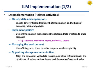ILM Implementation (1/2)
• ILM Implementation [Related activities]
– Classify data and applications
• Enable differentiated treatment of information on the basis of
business rules and policies
– Implement policies
• Use of Information management tools from Data creation to Data
disposal
– E.g. EndNote, Mendeley, Papers, RefWorks, Zotero
– Managing the environment
• Use of integrated tools to reduce operational complexity
– Organizing storage resources in tiers
• Align the resources with data classes, and store information in the
right type of infrastructure based on information’s current value
11-Feb-20 59 of 64
 