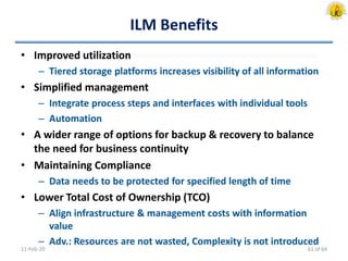 ILM Benefits
• Improved utilization
– Tiered storage platforms increases visibility of all information
• Simplified management
– Integrate process steps and interfaces with individual tools
– Automation
• A wider range of options for backup & recovery to balance
the need for business continuity
• Maintaining Compliance
– Data needs to be protected for specified length of time
• Lower Total Cost of Ownership (TCO)
– Align infrastructure & management costs with information
value
– Adv.: Resources are not wasted, Complexity is not introduced
11-Feb-20 61 of 64
 