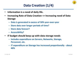 Data Creation (1/4)
• Information is a need of daily life.
• Increasing Rate of Data Creation => Increasing need of Data
Storage
– Data is generated in excess of 50% year-over-year
– Store data over longer periods of time?
– Store data forever?
– Accessibility?
• IT budget should keep up with data storage needs
– Includes expenditure on Servers, Networks, Storage,
Personnel, etc.
– IT expenditure on Storage has increased proportionally - about
40%
11-Feb-20 8 of 64
 