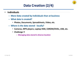Data Creation (2/4)
• Individuals
– More Data created by Individuals than at business
– What data is created?
• Photos, Documents, Spreadsheets, Video, etc.
– Where is the data stored - locally?
• Cameras, MP3 players, Laptop HDD, CDROM/DVDs, USB, etc.
• Challenge !!
– Managing data stored in diverse location
11-Feb-20 9 of 64
 