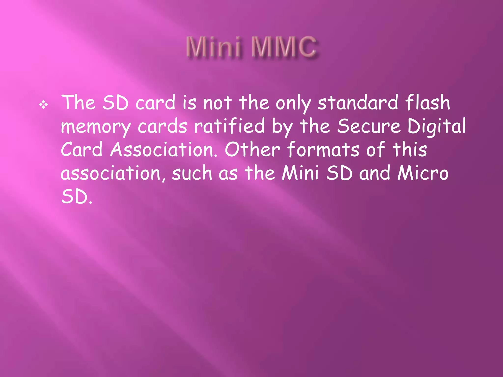    The SD card is not the only standard flash
    memory cards ratified by the Secure Digital
    Card Association. Other formats of this
    association, such as the Mini SD and Micro
    SD.
 
