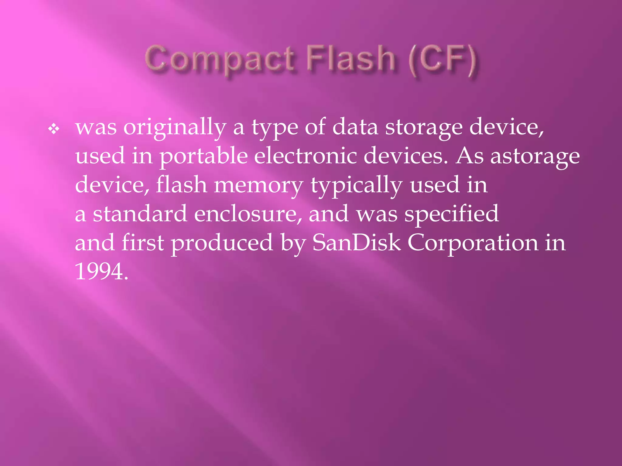    was originally a type of data storage device,
    used in portable electronic devices. As astorage
    device, flash memory typically used in
    a standard enclosure, and was specified
    and first produced by SanDisk Corporation in
    1994.
 