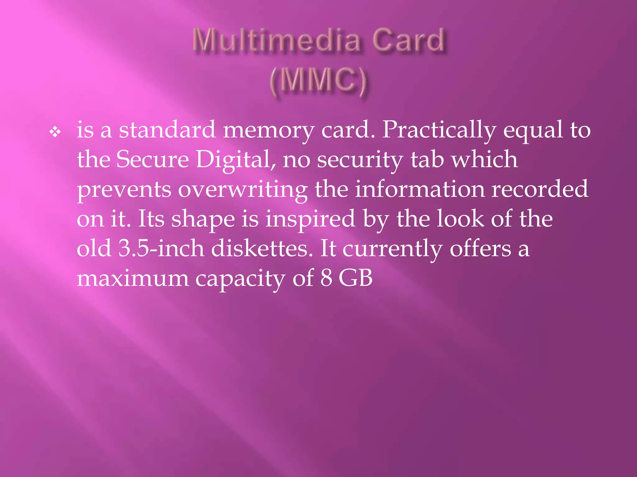    is a standard memory card. Practically equal to
    the Secure Digital, no security tab which
    prevents overwriting the information recorded
    on it. Its shape is inspired by the look of the
    old 3.5-inch diskettes. It currently offers a
    maximum capacity of 8 GB
 