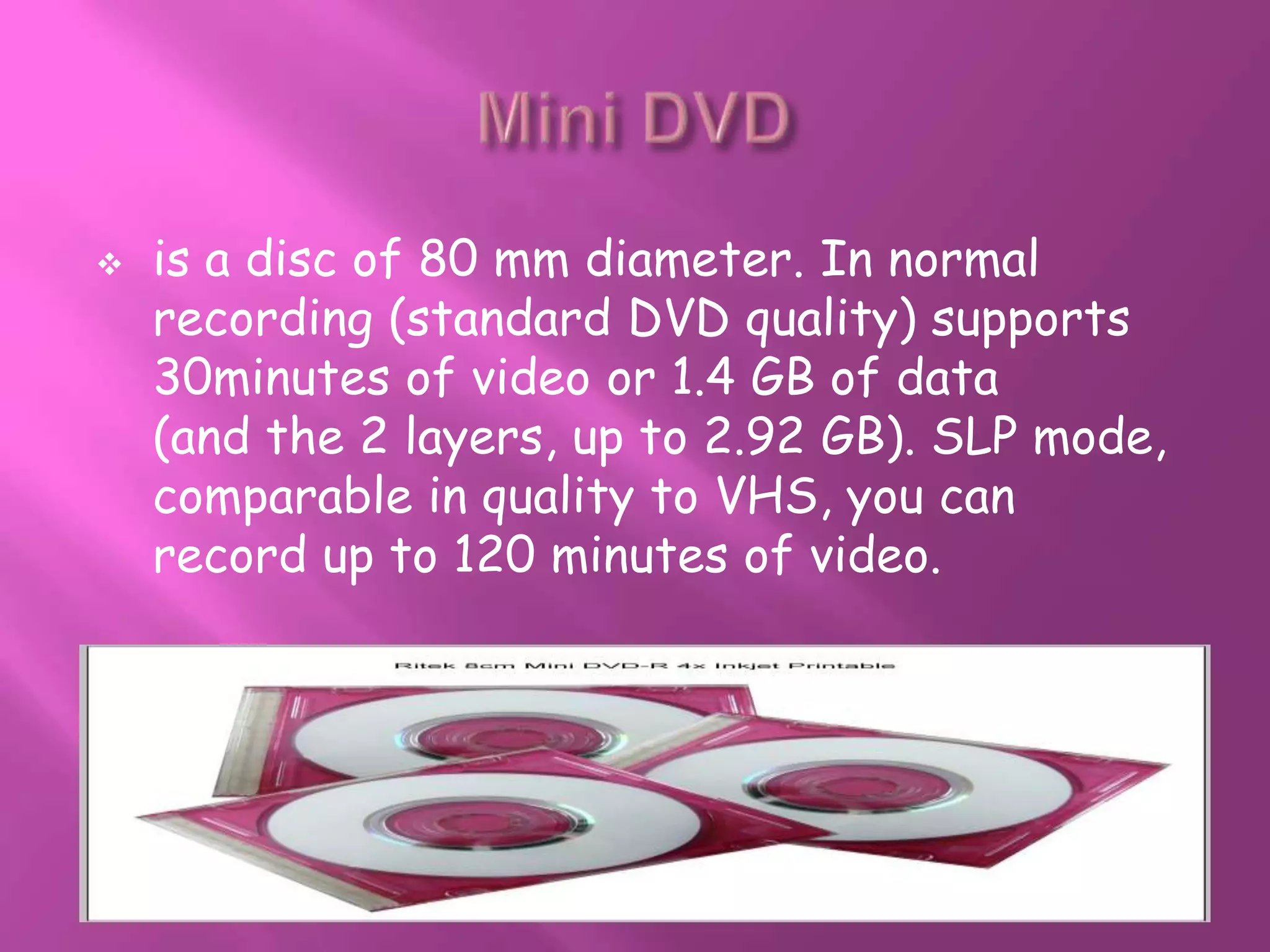    is a disc of 80 mm diameter. In normal
    recording (standard DVD quality) supports
    30minutes of video or 1.4 GB of data
    (and the 2 layers, up to 2.92 GB). SLP mode,
    comparable in quality to VHS, you can
    record up to 120 minutes of video.
 