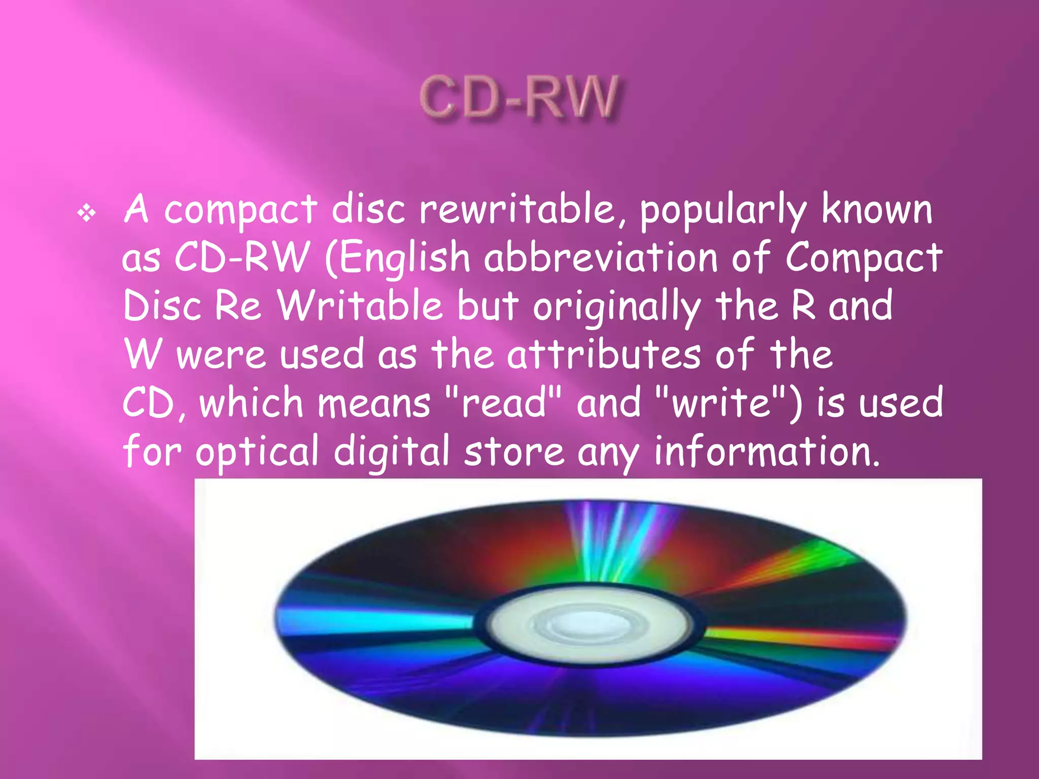    A compact disc rewritable, popularly known
    as CD-RW (English abbreviation of Compact
    Disc Re Writable but originally the R and
    W were used as the attributes of the
    CD, which means "read" and "write") is used
    for optical digital store any information.
 