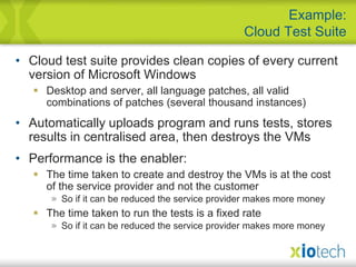 Cloud test suite provides clean copies of every current version of Microsoft WindowsDesktop and server, all language patches, all valid combinations of patches (several thousand instances)Automatically uploads program and runs tests, stores results in centralised area, then destroys the VMsPerformance is the enabler:The time taken to create and destroy the VMs is at the cost of the service provider and not the customerSo if it can be reduced the service provider makes more moneyThe time taken to run the tests is a fixed rateSo if it can be reduced the service provider makes more moneyExample:Cloud Test Suite