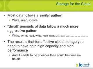 Most data follows a similar patternWrite, read, ignore“Small” amounts of data follow a much more aggressive patternWrite, write,read, write,read, read, write, read,read, read,write, write, write, write,read, writeThe result is that for effective cloud storage you need to have both high capacity and highperformanceAnd it needs to be cheaper than could be done in-houseStorage for the Cloud