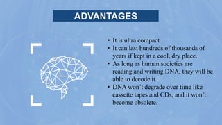 ADVANTAGES
• It is ultra compact
• It can last hundreds of thousands of
years if kept in a cool, dry place.
• As long as human societies are
reading and writing DNA, they will be
able to decode it.
• DNA won’t degrade over time like
cassette tapes and CDs, and it won’t
become obsolete.
 
