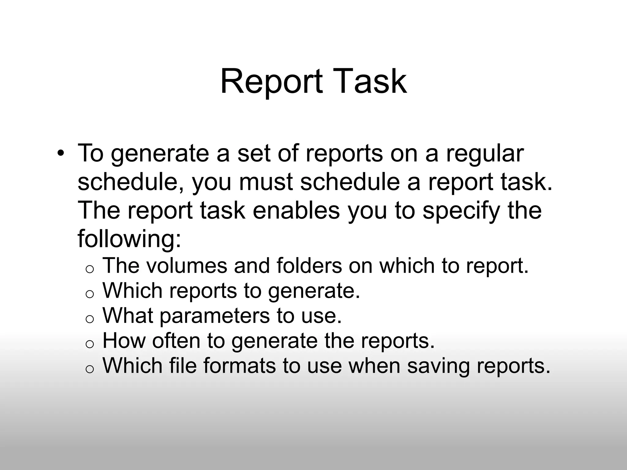 Report Task
• To generate a set of reports on a regular
  schedule, you must schedule a report task.
  The report task enables you to specify the
  following:
  o   The volumes and folders on which to report.
  o   Which reports to generate.
  o   What parameters to use.
  o   How often to generate the reports.
  o   Which file formats to use when saving reports.
 