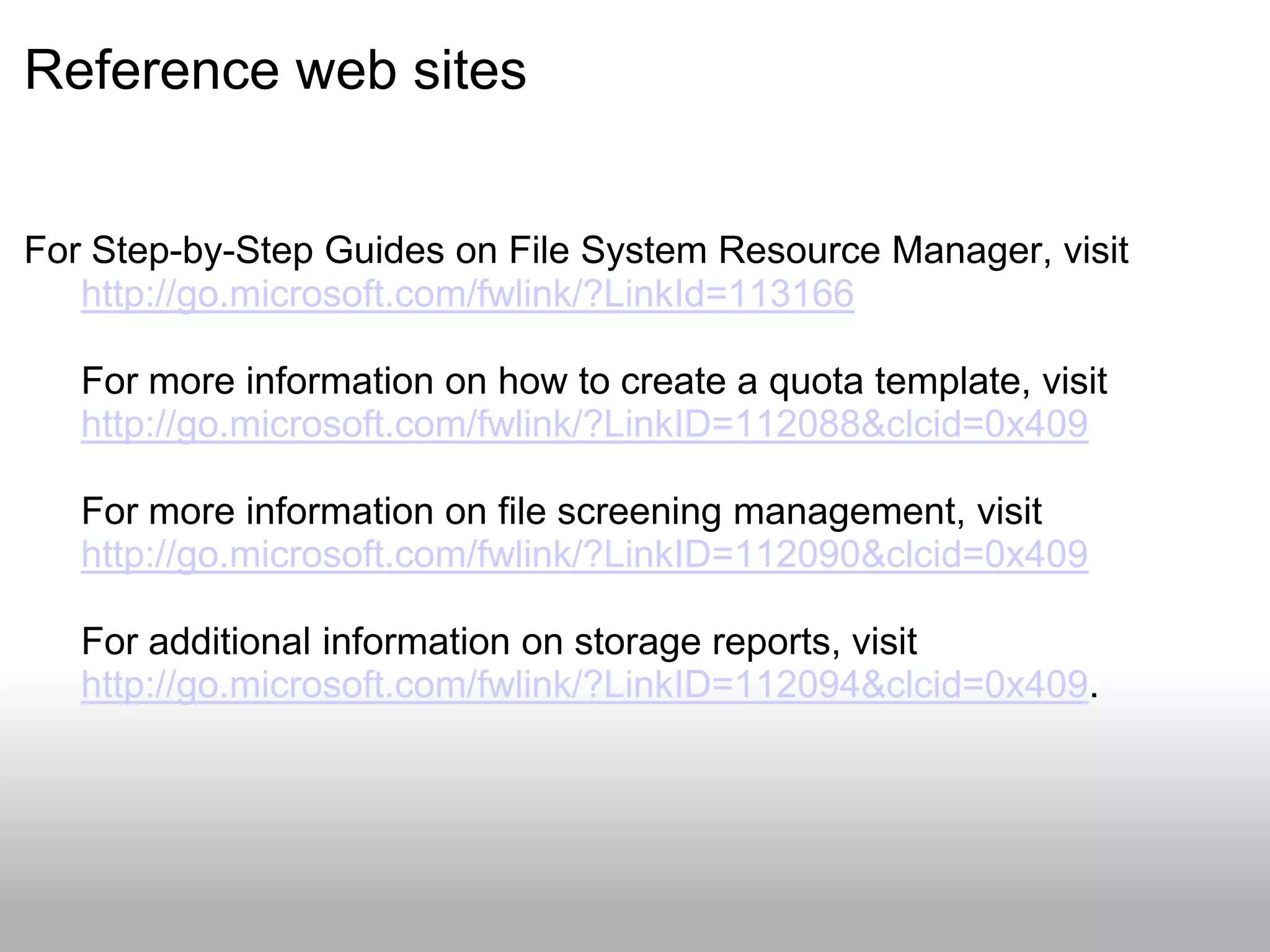Reference web sites


For Step-by-Step Guides on File System Resource Manager, visit
   http://go.microsoft.com/fwlink/?LinkId=113166

   For more information on how to create a quota template, visit
   http://go.microsoft.com/fwlink/?LinkID=112088&clcid=0x409

   For more information on file screening management, visit
   http://go.microsoft.com/fwlink/?LinkID=112090&clcid=0x409

   For additional information on storage reports, visit
   http://go.microsoft.com/fwlink/?LinkID=112094&clcid=0x409.
 