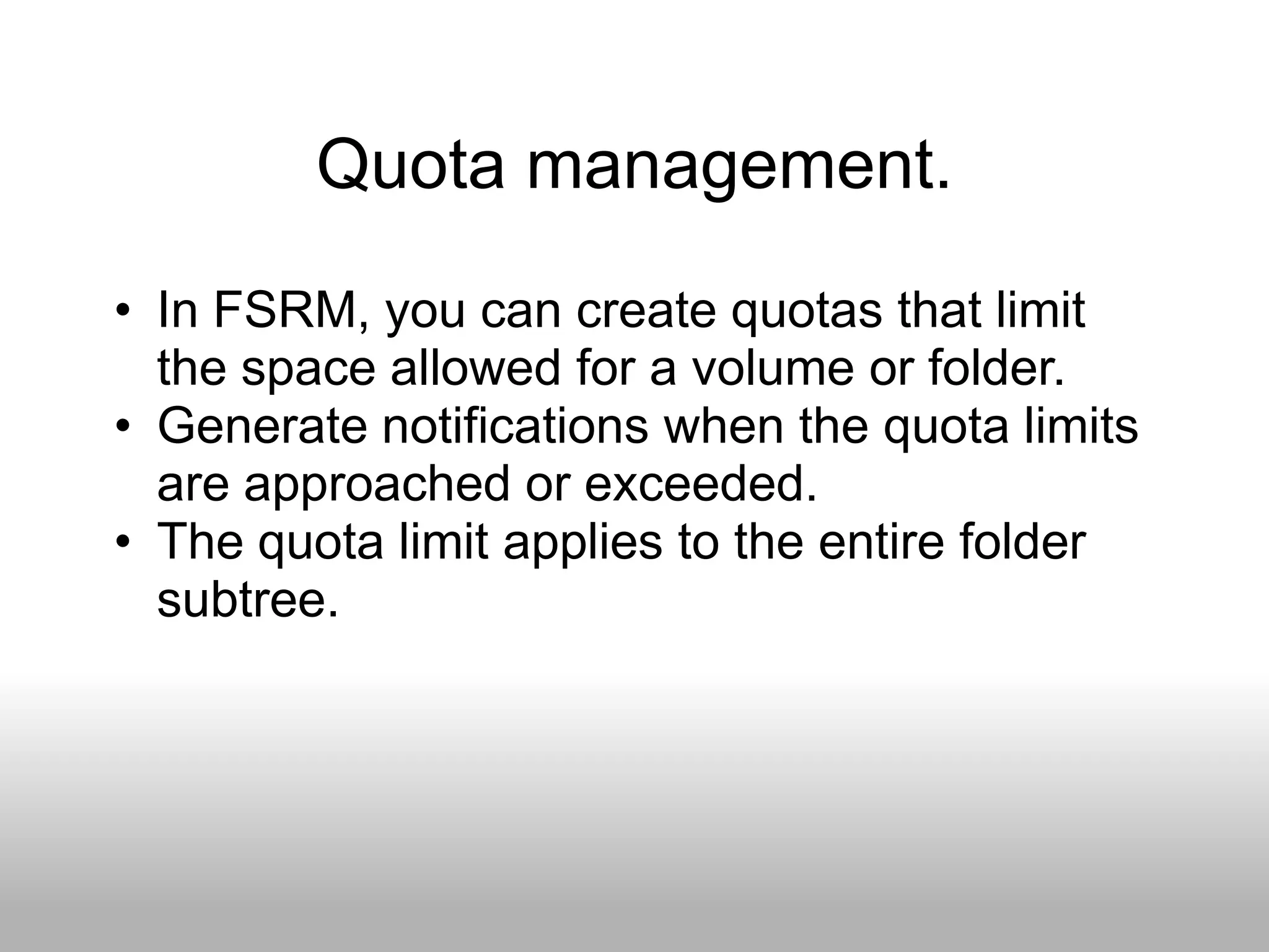 Quota management.
• In FSRM, you can create quotas that limit
  the space allowed for a volume or folder.
• Generate notifications when the quota limits
  are approached or exceeded.
• The quota limit applies to the entire folder
  subtree.
 