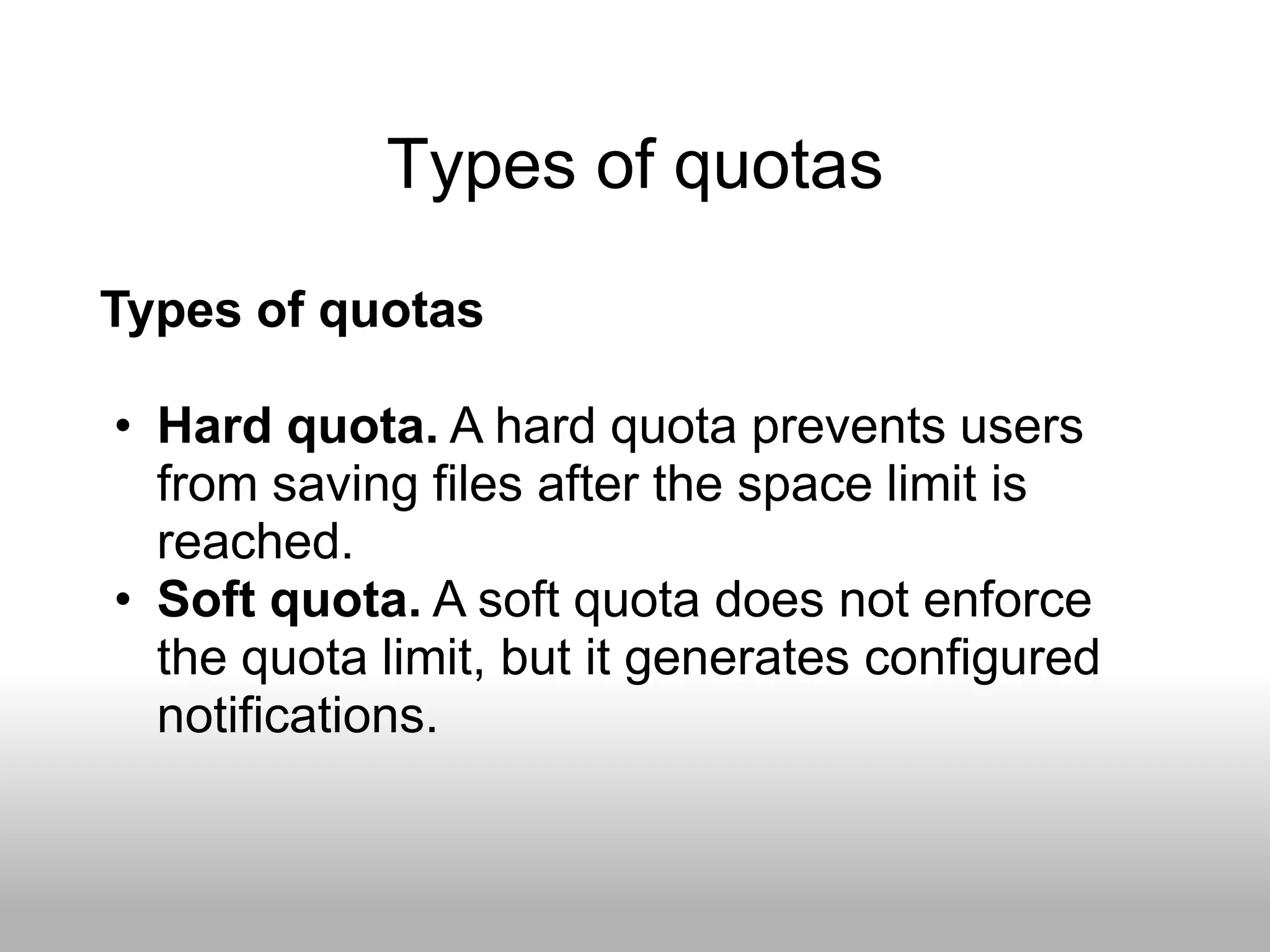 Types of quotas
Types of quotas

• Hard quota. A hard quota prevents users
  from saving files after the space limit is
  reached.
• Soft quota. A soft quota does not enforce
  the quota limit, but it generates configured
  notifications.
 