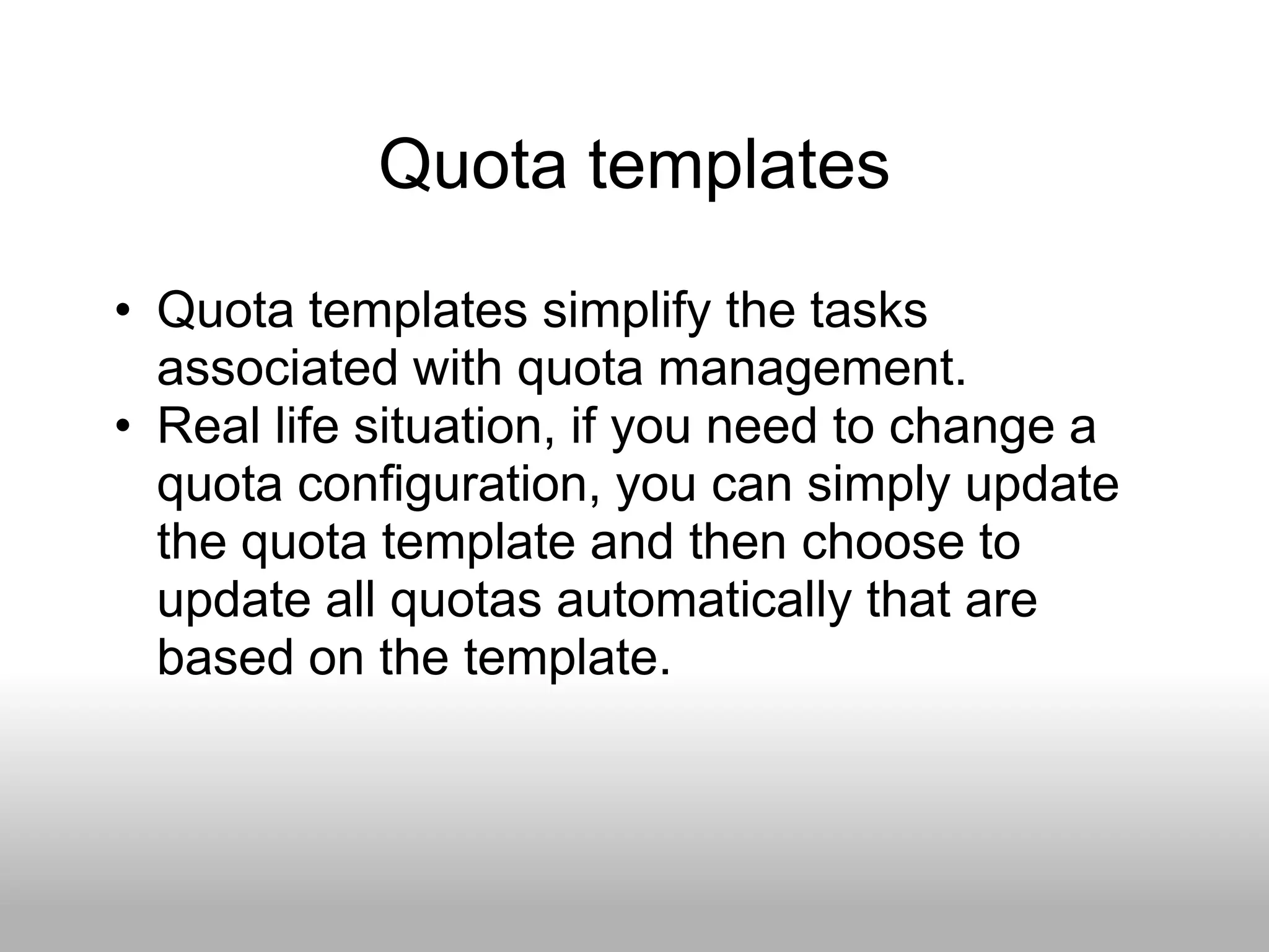 Quota templates
• Quota templates simplify the tasks
  associated with quota management.
• Real life situation, if you need to change a
  quota configuration, you can simply update
  the quota template and then choose to
  update all quotas automatically that are
  based on the template.
 