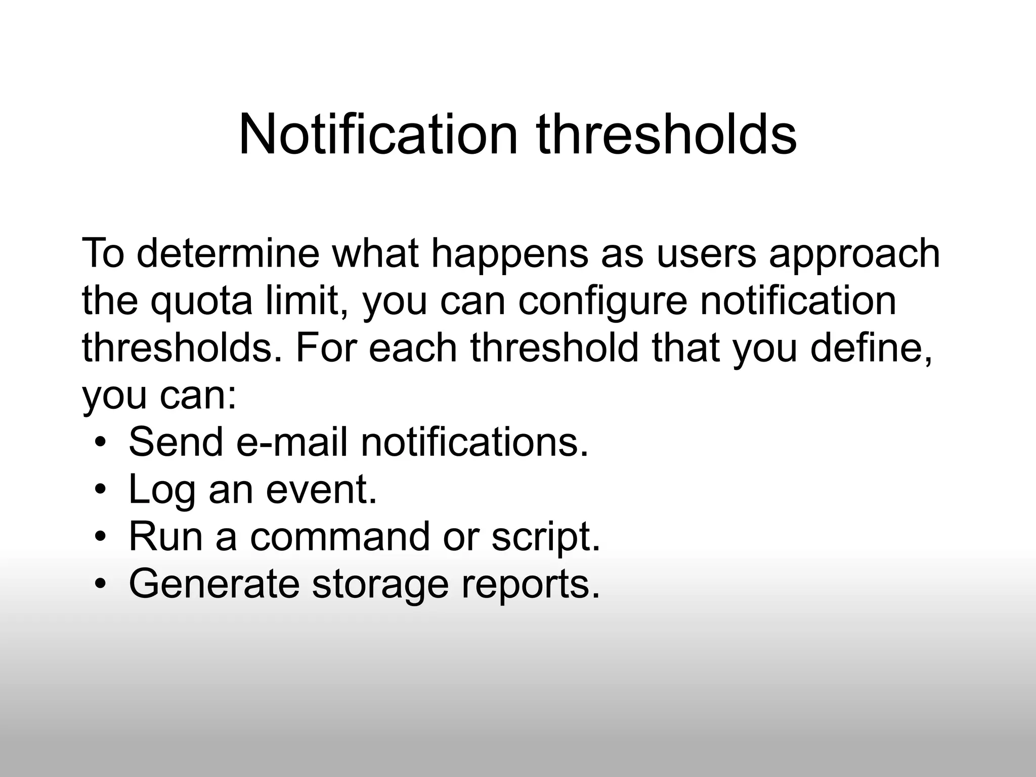 Notification thresholds
To determine what happens as users approach
the quota limit, you can configure notification
thresholds. For each threshold that you define,
you can:
 • Send e-mail notifications.
 • Log an event.
 • Run a command or script.
 • Generate storage reports.
 
