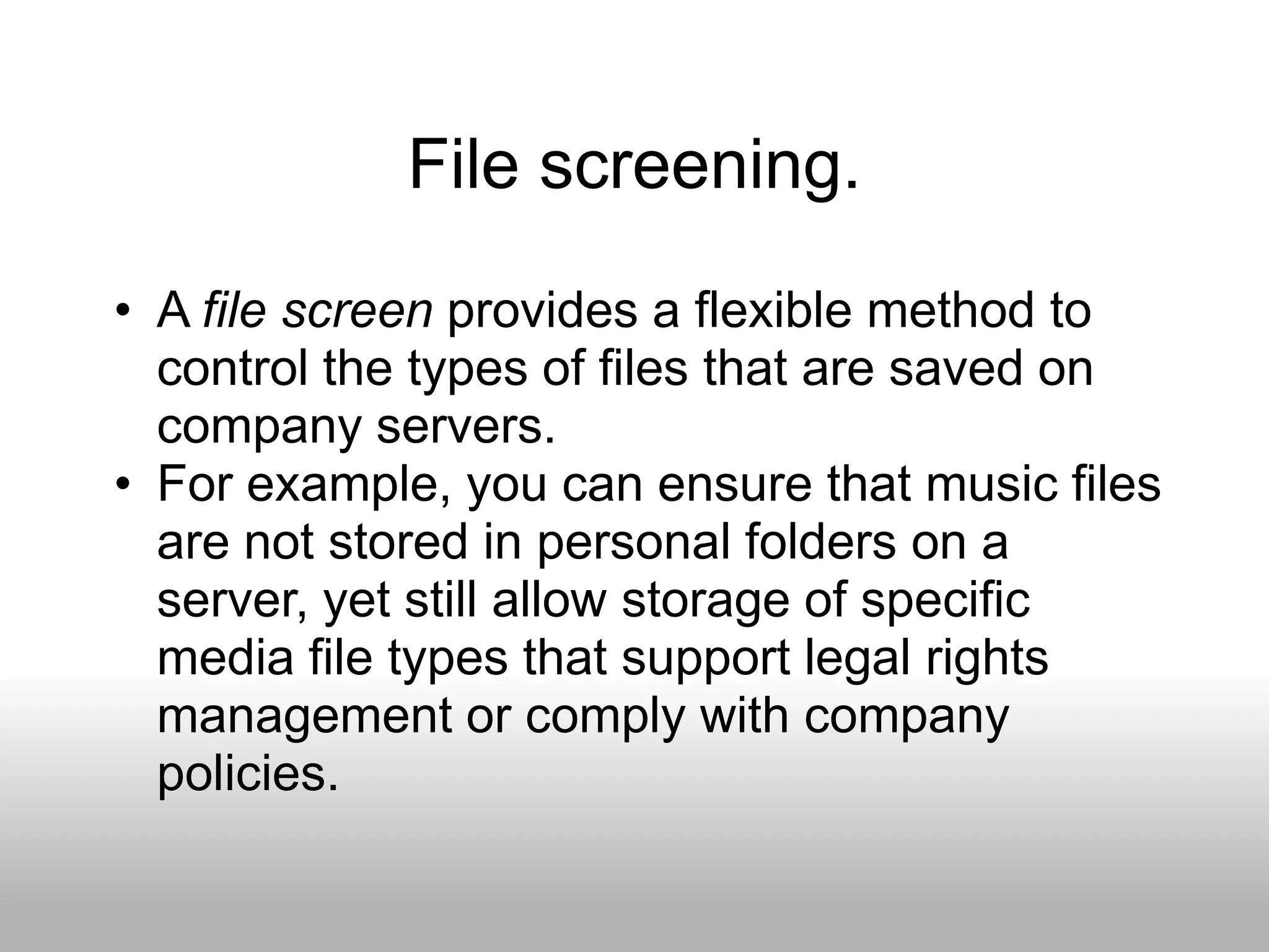 File screening.
• A file screen provides a flexible method to
  control the types of files that are saved on
  company servers.
• For example, you can ensure that music files
  are not stored in personal folders on a
  server, yet still allow storage of specific
  media file types that support legal rights
  management or comply with company
  policies.
 