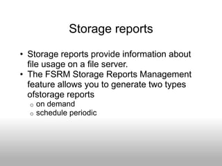 Storage reports
• Storage reports provide information about
  file usage on a file server.
• The FSRM Storage Reports Management
  feature allows you to generate two types
  ofstorage reports
  o   on demand
  o   schedule periodic
 