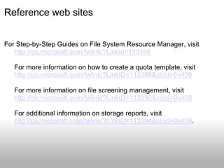 Reference web sites


For Step-by-Step Guides on File System Resource Manager, visit
   http://go.microsoft.com/fwlink/?LinkId=113166

   For more information on how to create a quota template, visit
   http://go.microsoft.com/fwlink/?LinkID=112088&clcid=0x409

   For more information on file screening management, visit
   http://go.microsoft.com/fwlink/?LinkID=112090&clcid=0x409

   For additional information on storage reports, visit
   http://go.microsoft.com/fwlink/?LinkID=112094&clcid=0x409.
 