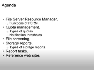 Agenda


• File Server Resource Manager.
  o   Functions of FSRM.
• Quota management.
  o   Types of quotas
  o   Notification thresholds
• File screening.
• Storage reports.
  o   Types of storage reports
• Report tasks.
• Reference web sites
 
