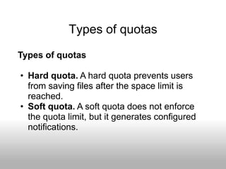 Types of quotas
Types of quotas

• Hard quota. A hard quota prevents users
  from saving files after the space limit is
  reached.
• Soft quota. A soft quota does not enforce
  the quota limit, but it generates configured
  notifications.
 