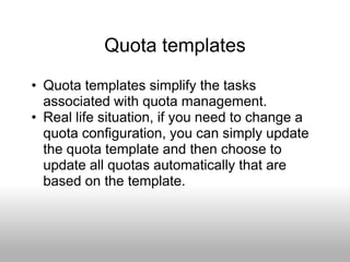Quota templates
• Quota templates simplify the tasks
  associated with quota management.
• Real life situation, if you need to change a
  quota configuration, you can simply update
  the quota template and then choose to
  update all quotas automatically that are
  based on the template.
 