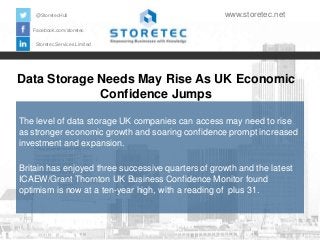 @StoretecHull

www.storetec.net

Facebook.com/storetec
Storetec Services Limited

Data Storage Needs May Rise As UK Economic
Confidence Jumps
The level of data storage UK companies can access may need to rise
as stronger economic growth and soaring confidence prompt increased
investment and expansion.
Britain has enjoyed three successive quarters of growth and the latest
ICAEW/Grant Thornton UK Business Confidence Monitor found
optimism is now at a ten-year high, with a reading of plus 31.

 