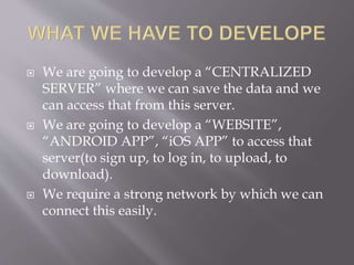  We are going to develop a “CENTRALIZED
SERVER” where we can save the data and we
can access that from this server.
 We are going to develop a “WEBSITE”,
“ANDROID APP”, “iOS APP” to access that
server(to sign up, to log in, to upload, to
download).
 We require a strong network by which we can
connect this easily.
 
