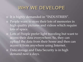 It is highly demanded in “INDUSTRIES”.
 People want to store their lots of memories in
high quality pictures and videos which require
lots of space.
 Lots of People prefer light traveling but want to
access their data everywhere. So, they can
upload the data from their home and then can
access it from anywhere using Internet.
 Data storage and Data Security is in high
demand now a days.
 