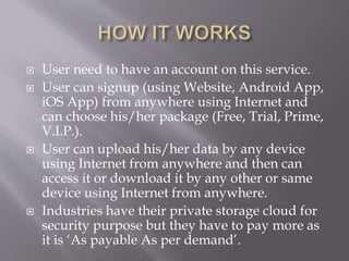  User need to have an account on this service.
 User can signup (using Website, Android App,
iOS App) from anywhere using Internet and
can choose his/her package (Free, Trial, Prime,
V.I.P.).
 User can upload his/her data by any device
using Internet from anywhere and then can
access it or download it by any other or same
device using Internet from anywhere.
 Industries have their private storage cloud for
security purpose but they have to pay more as
it is ‘As payable As per demand’.
 