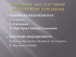  HARDWARE REQUIREMENTS:
1. 2 GB RAM
2. i3 processor
3. High Speed Internet Connection
 SOFTWARE REQUIREMENTS:
1. Browser like Chrome, Mozilla etc. on Computer .
2. Play Store on Mobile.
 