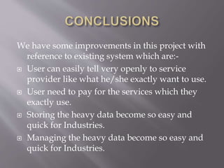We have some improvements in this project with
reference to existing system which are:-
 User can easily tell very openly to service
provider like what he/she exactly want to use.
 User need to pay for the services which they
exactly use.
 Storing the heavy data become so easy and
quick for Industries.
 Managing the heavy data become so easy and
quick for Industries.
 